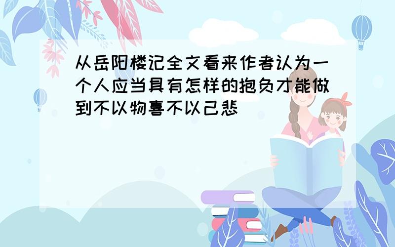 从岳阳楼记全文看来作者认为一个人应当具有怎样的抱负才能做到不以物喜不以己悲