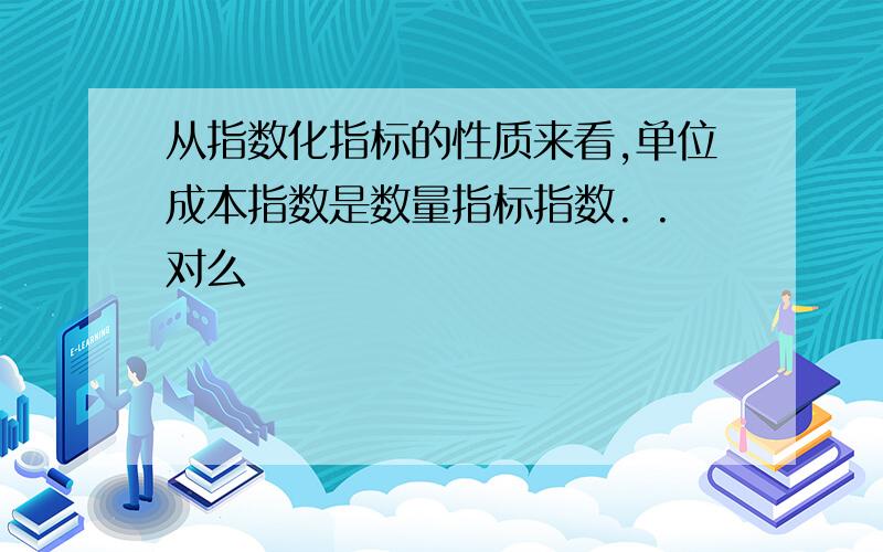 从指数化指标的性质来看,单位成本指数是数量指标指数. .对么