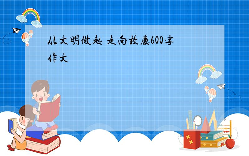 从文明做起 走向校庆600字作文