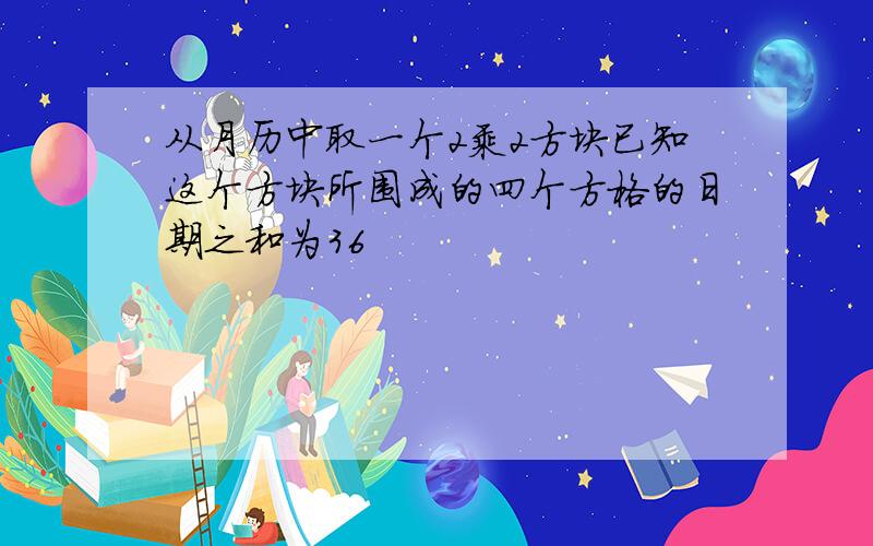 从月历中取一个2乘2方块已知这个方块所围成的四个方格的日期之和为36