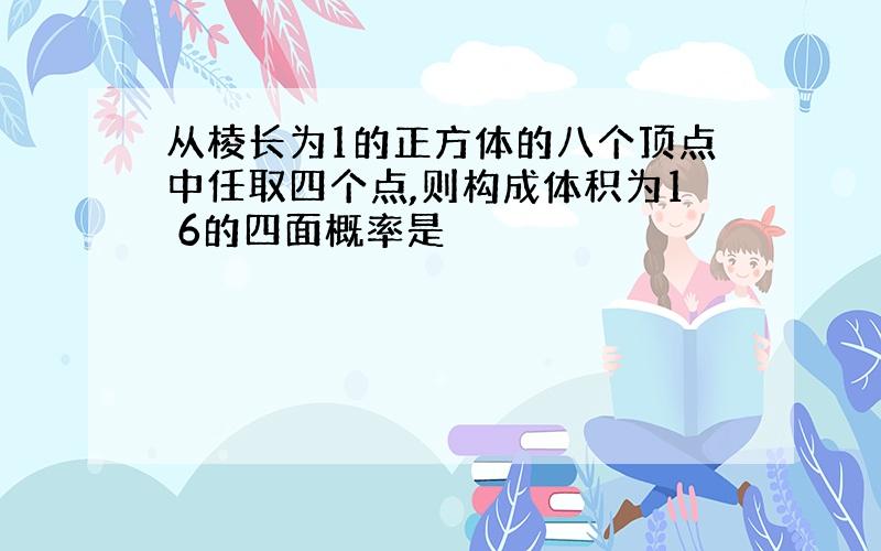 从棱长为1的正方体的八个顶点中任取四个点,则构成体积为1 6的四面概率是