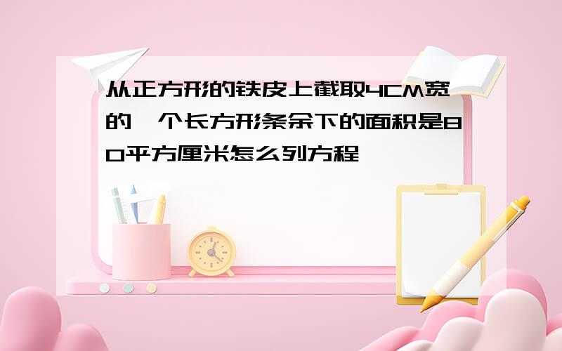 从正方形的铁皮上截取4CM宽的一个长方形条余下的面积是80平方厘米怎么列方程