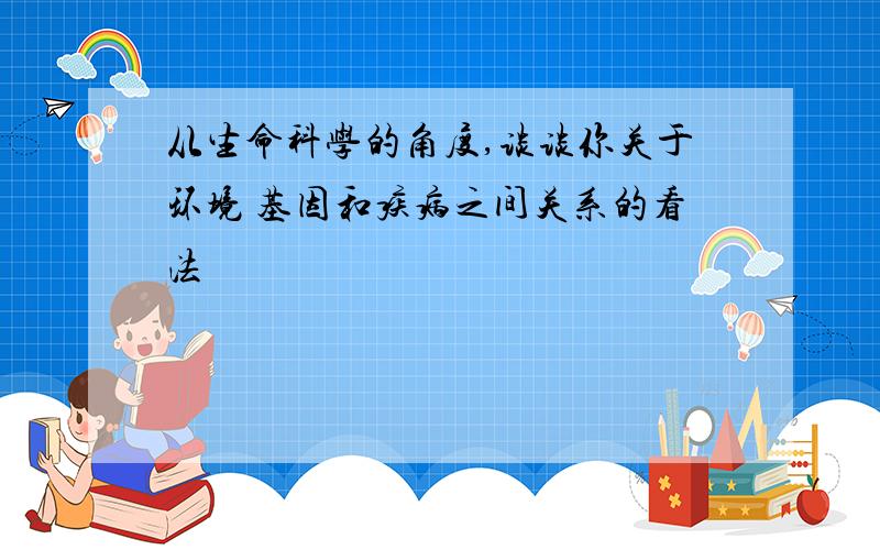 从生命科学的角度,谈谈你关于环境 基因和疾病之间关系的看法