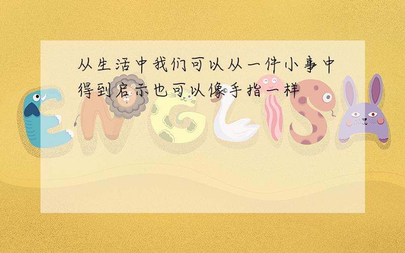 从生活中我们可以从一件小事中得到启示也可以像手指一样