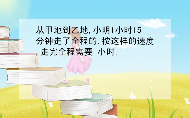 从甲地到乙地,小明1小时15分钟走了全程的,按这样的速度,走完全程需要 小时.