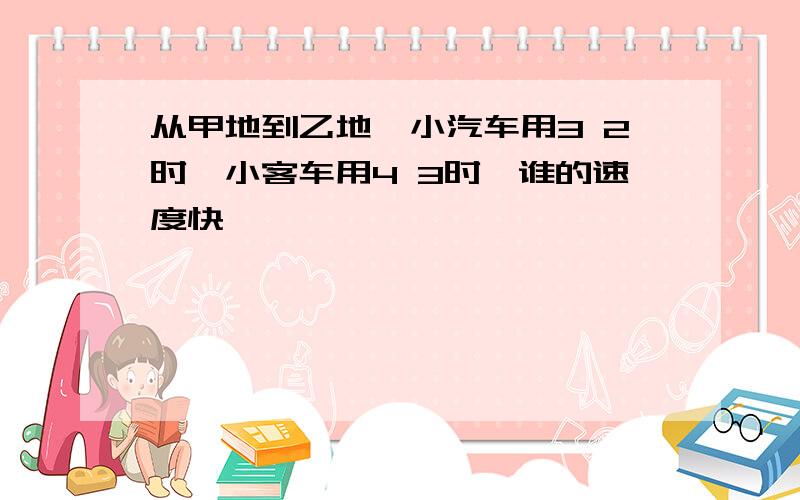 从甲地到乙地,小汽车用3 2时,小客车用4 3时,谁的速度快