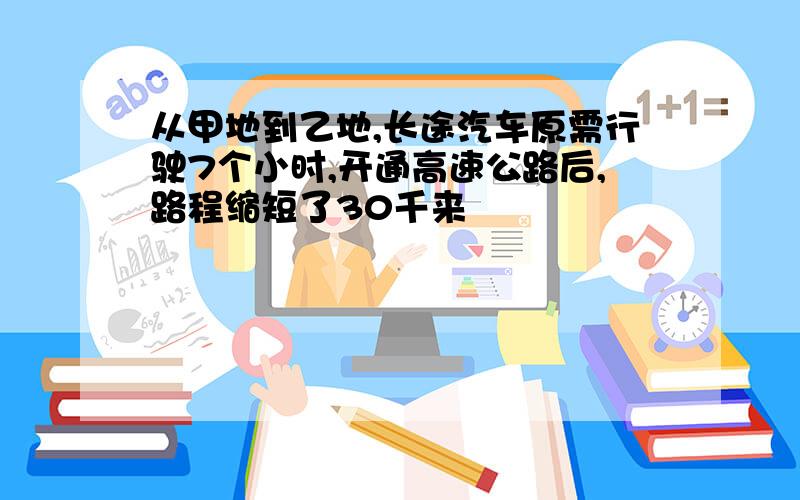 从甲地到乙地,长途汽车原需行驶7个小时,开通高速公路后,路程缩短了30千来