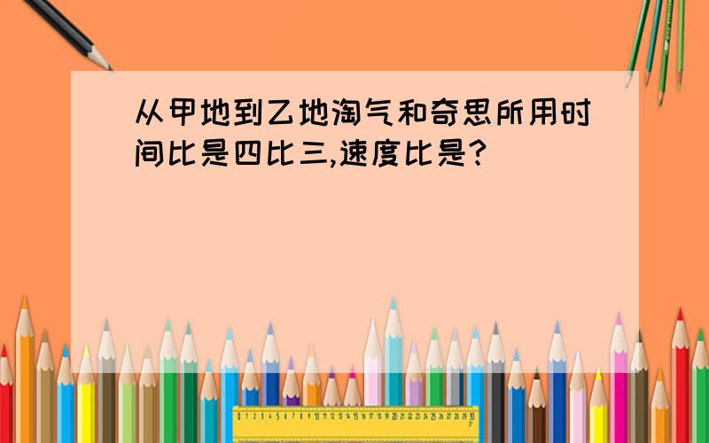 从甲地到乙地淘气和奇思所用时间比是四比三,速度比是?