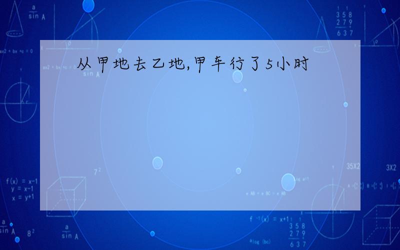 从甲地去乙地,甲车行了5小时