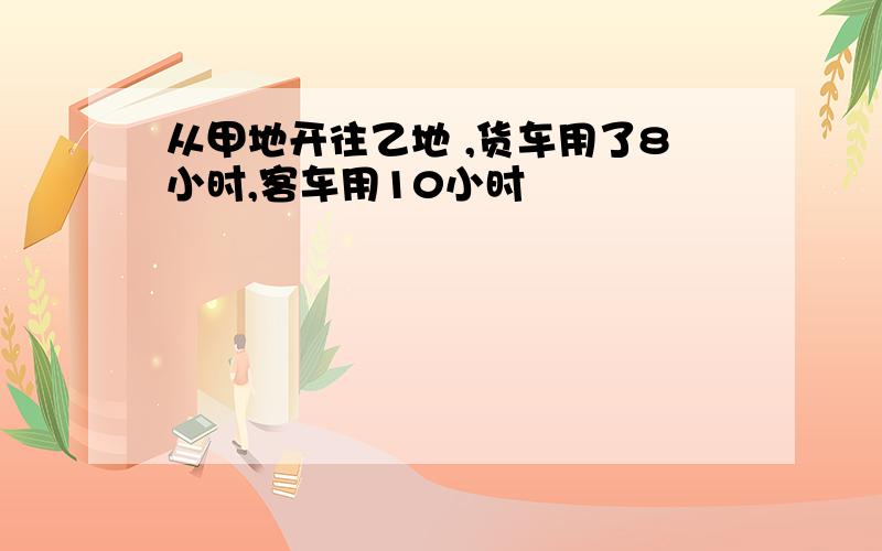 从甲地开往乙地 ,货车用了8小时,客车用10小时