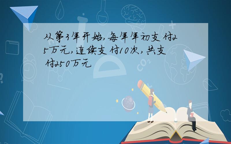 从第3年开始,每年年初支付25万元,连续支付10次,共支付250万元