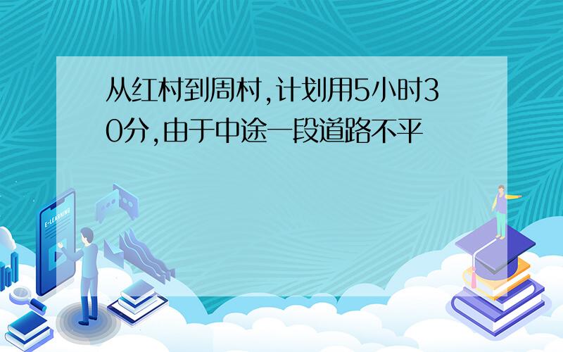 从红村到周村,计划用5小时30分,由于中途一段道路不平