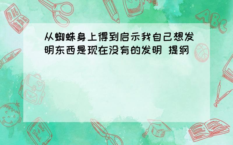 从蜘蛛身上得到启示我自己想发明东西是现在没有的发明 提纲