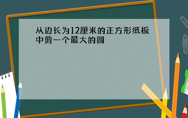 从边长为12厘米的正方形纸板中剪一个最大的圆