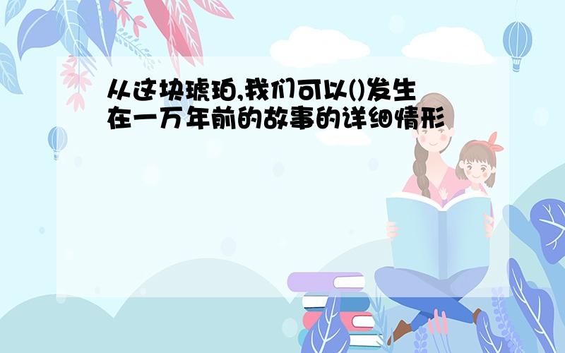 从这块琥珀,我们可以()发生在一万年前的故事的详细情形