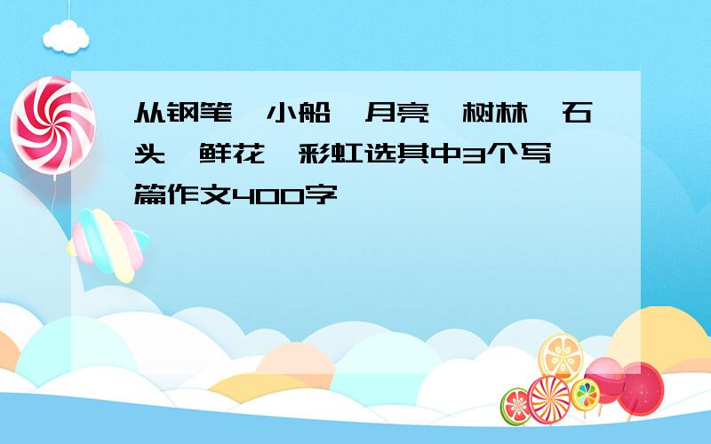 从钢笔,小船,月亮,树林,石头,鲜花,彩虹选其中3个写一篇作文400字