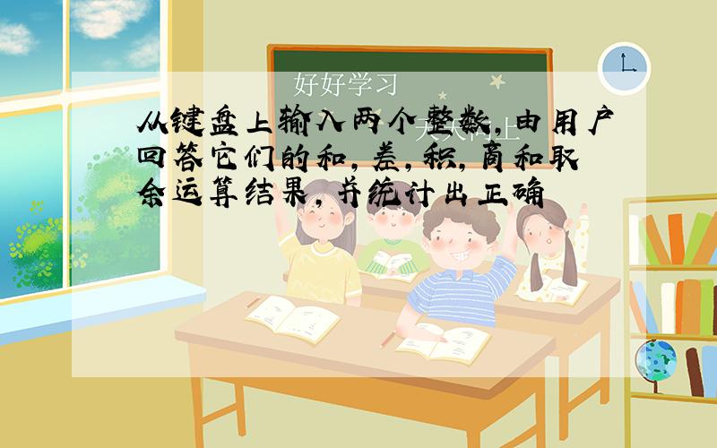 从键盘上输入两个整数,由用户回答它们的和,差,积,商和取余运算结果,并统计出正确