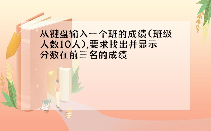 从键盘输入一个班的成绩(班级人数10人),要求找出并显示分数在前三名的成绩