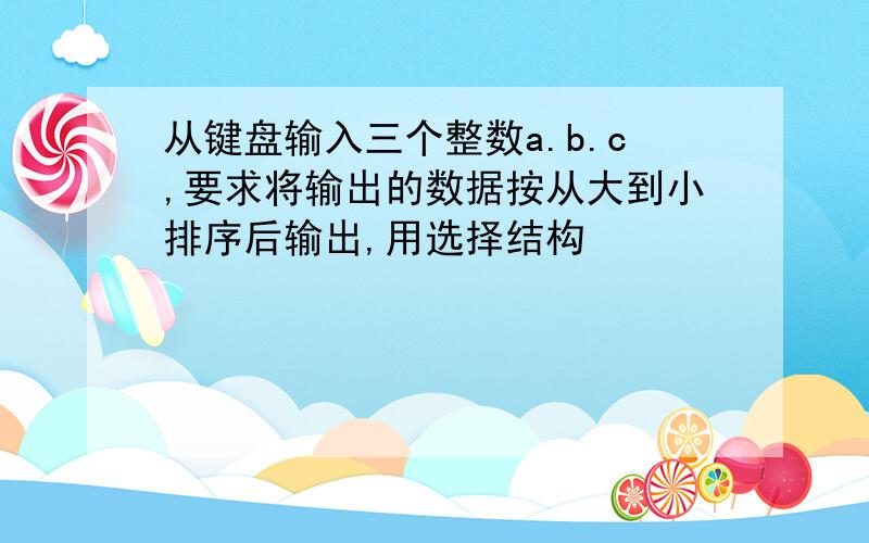 从键盘输入三个整数a.b.c,要求将输出的数据按从大到小排序后输出,用选择结构