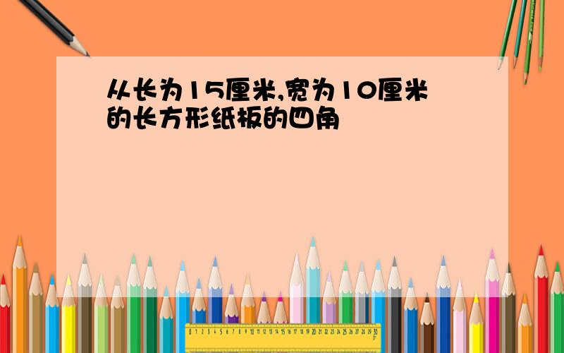 从长为15厘米,宽为10厘米的长方形纸板的四角