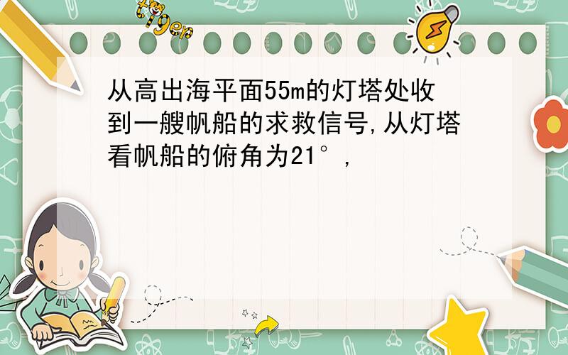 从高出海平面55m的灯塔处收到一艘帆船的求救信号,从灯塔看帆船的俯角为21°,