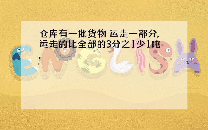 仓库有一批货物 运走一部分,运走的比全部的3分之1少1吨,