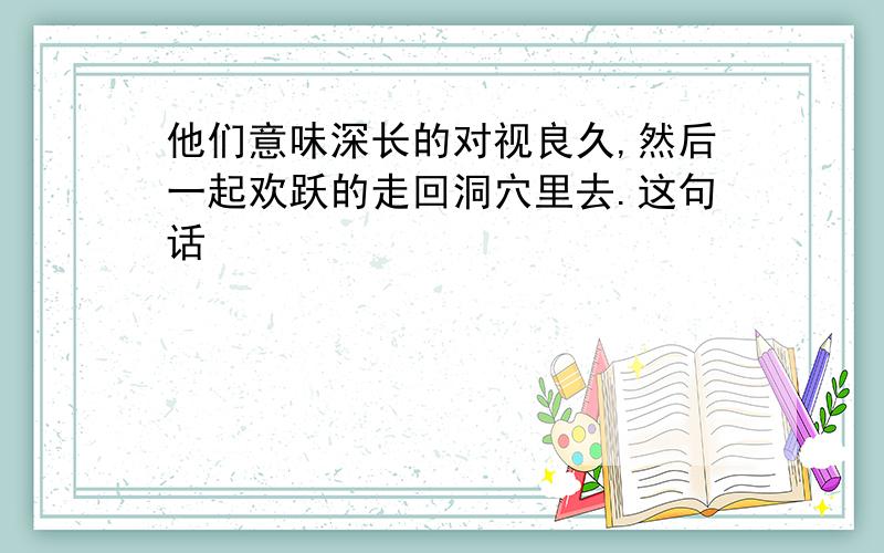 他们意味深长的对视良久,然后一起欢跃的走回洞穴里去.这句话