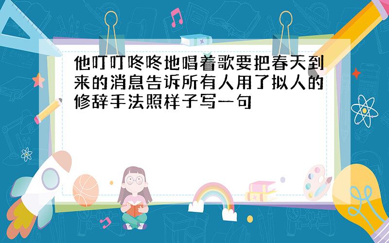 他叮叮咚咚地唱着歌要把春天到来的消息告诉所有人用了拟人的修辞手法照样子写一句