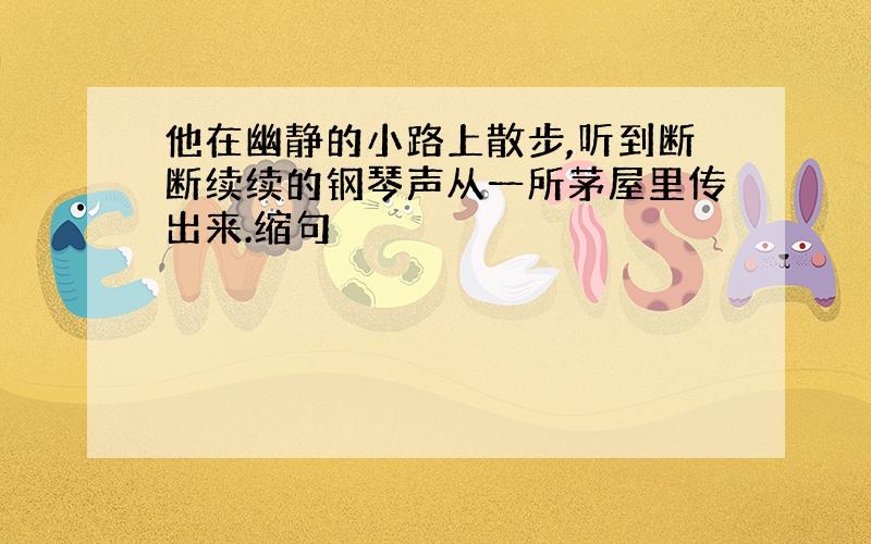 他在幽静的小路上散步,听到断断续续的钢琴声从一所茅屋里传出来.缩句