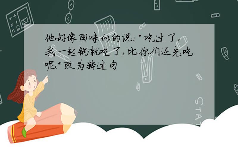 他好像回味似的说:"吃过了,我一起锅就吃了,比你们还先吃呢."改为转述句