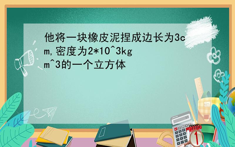 他将一块橡皮泥捏成边长为3cm,密度为2*10^3kg m^3的一个立方体