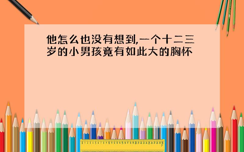 他怎么也没有想到,一个十二三岁的小男孩竟有如此大的胸怀