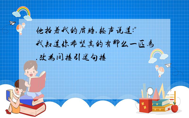 他拍着我的肩膀,轻声说道:"我知道你希望真的有那么一匹马.改为间接引述句接