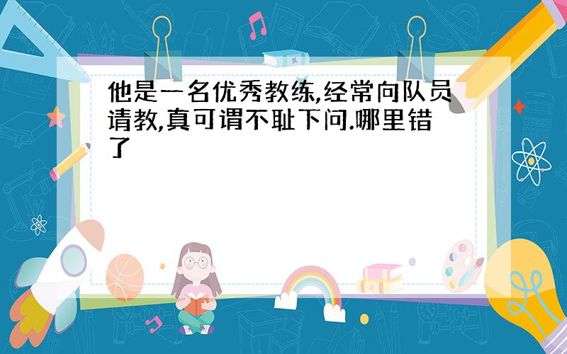 他是一名优秀教练,经常向队员请教,真可谓不耻下问.哪里错了