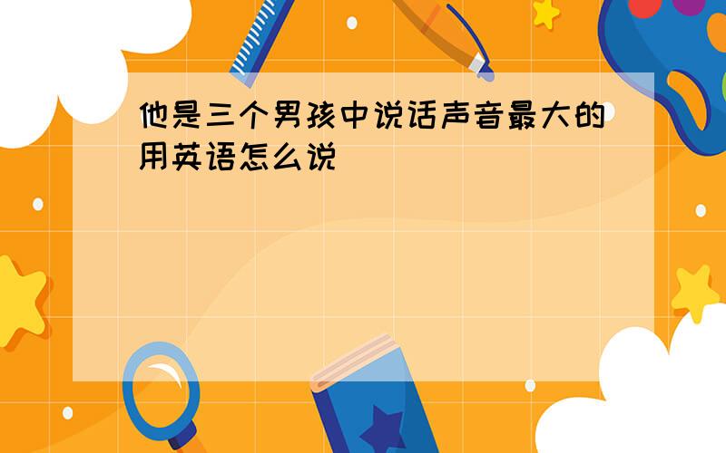 他是三个男孩中说话声音最大的用英语怎么说