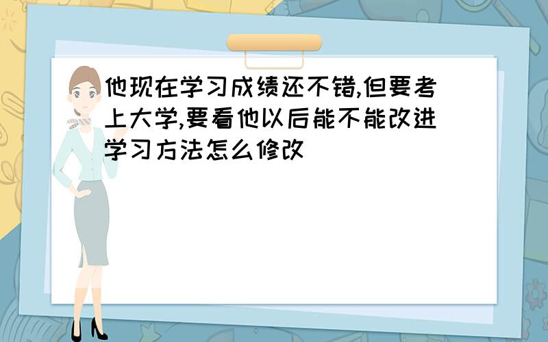 他现在学习成绩还不错,但要考上大学,要看他以后能不能改进学习方法怎么修改