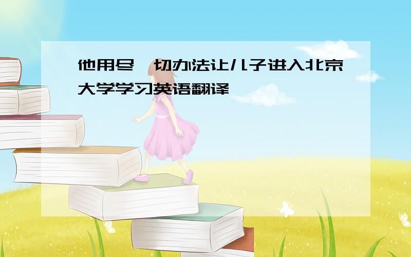 他用尽一切办法让儿子进入北京大学学习英语翻译