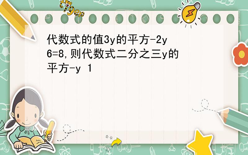 代数式的值3y的平方-2y 6=8,则代数式二分之三y的平方-y 1