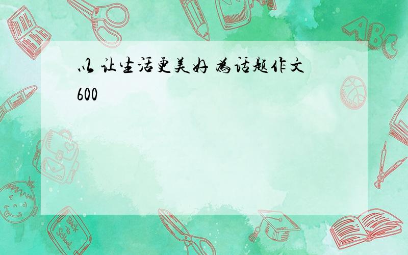 以 让生活更美好 为话题作文600