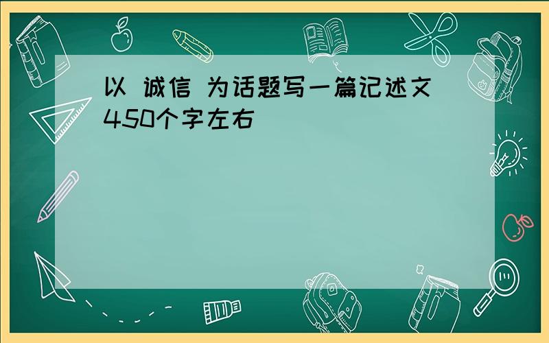 以 诚信 为话题写一篇记述文450个字左右