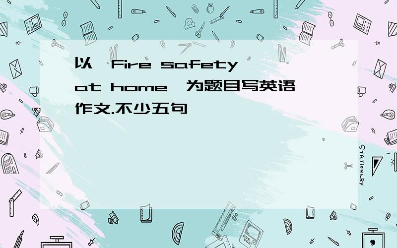 以"Fire safety at home"为题目写英语作文.不少五句