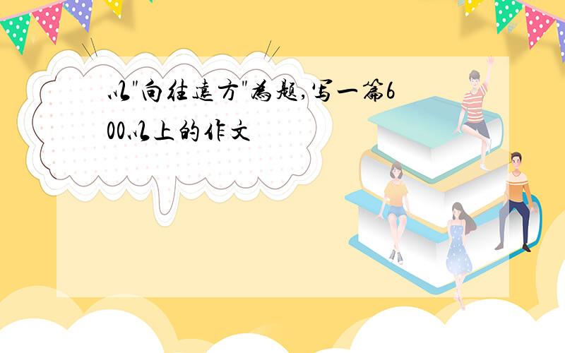 以"向往远方"为题,写一篇600以上的作文