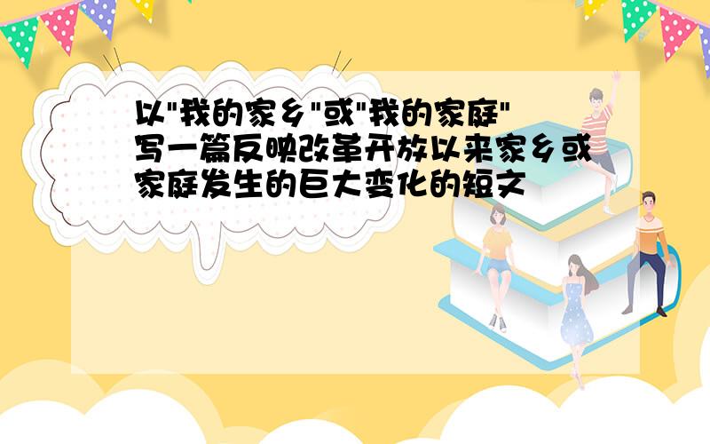 以"我的家乡"或"我的家庭"写一篇反映改革开放以来家乡或家庭发生的巨大变化的短文