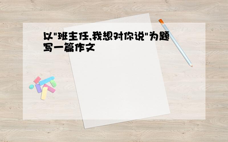 以"班主任,我想对你说"为题写一篇作文