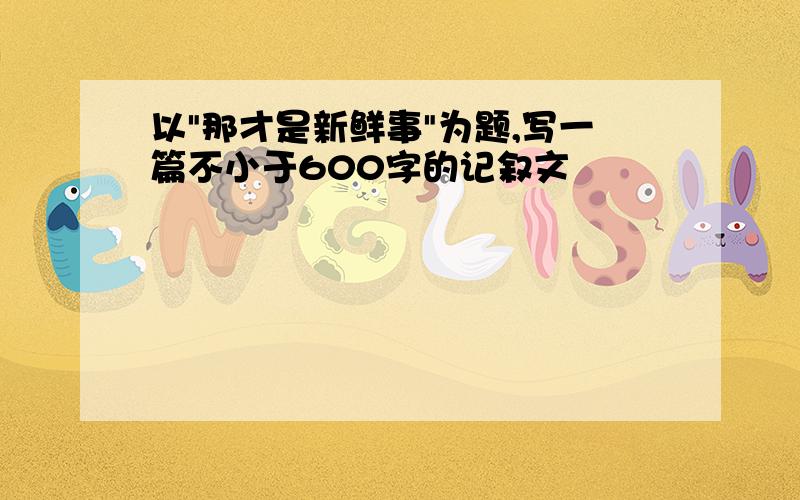 以"那才是新鲜事"为题,写一篇不小于600字的记叙文