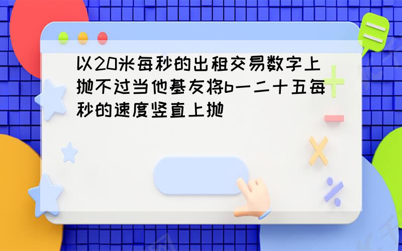 以20米每秒的出租交易数字上抛不过当他基友将b一二十五每秒的速度竖直上抛