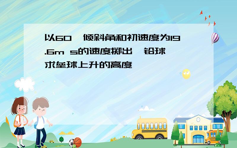 以60°倾斜角和初速度为19.6m s的速度掷出一铅球,求垒球上升的高度