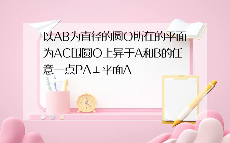 以AB为直径的圆O所在的平面为AC围圆O上异于A和B的任意一点PA⊥平面A