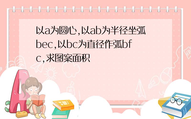 以a为圆心,以ab为半径坐弧bec,以bc为直径作弧bfc,求图案面积