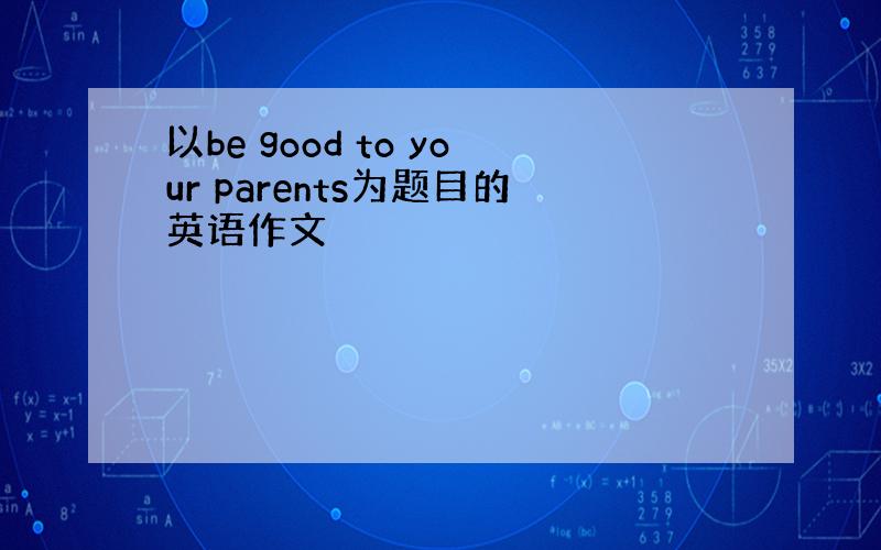 以be good to your parents为题目的英语作文